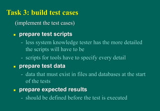 Task 3: build test cases
 prepare test scripts
- less system knowledge tester has the more detailed
the scripts will have to be
- scripts for tools have to specify every detail
 prepare test data
- data that must exist in files and databases at the start
of the tests
 prepare expected results
- should be defined before the test is executed
(implement the test cases)
 
