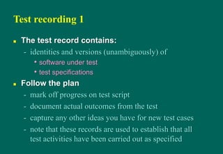 Test recording 1
 The test record contains:
- identities and versions (unambiguously) of
• software under test
• test specifications
 Follow the plan
- mark off progress on test script
- document actual outcomes from the test
- capture any other ideas you have for new test cases
- note that these records are used to establish that all
test activities have been carried out as specified
 