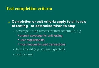 Test completion criteria
 Completion or exit criteria apply to all levels
of testing - to determine when to stop
- coverage, using a measurement technique, e.g.
• branch coverage for unit testing
• user requirements
• most frequently used transactions
- faults found (e.g. versus expected)
- cost or time
 