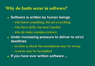 Why do faults occur in software?
 Software is written by human beings
- who know something, but not everything
- who have skills, but aren‟t perfect
- who do make mistakes (errors)
 Under increasing pressure to deliver to strict
deadlines
- no time to check but assumptions may be wrong
- systems may be incomplete
 If you have ever written software ...
 