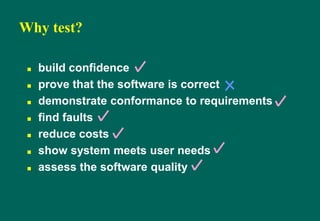 Why test?
 build confidence
 prove that the software is correct
 demonstrate conformance to requirements
 find faults
 reduce costs
 show system meets user needs
 assess the software quality
 