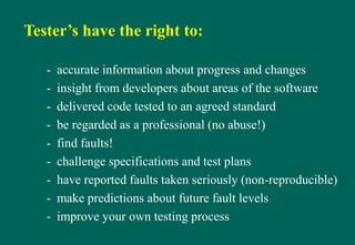 Tester’s have the right to:
- accurate information about progress and changes
- insight from developers about areas of the software
- delivered code tested to an agreed standard
- be regarded as a professional (no abuse!)
- find faults!
- challenge specifications and test plans
- have reported faults taken seriously (non-reproducible)
- make predictions about future fault levels
- improve your own testing process
 