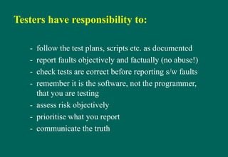 Testers have responsibility to:
- follow the test plans, scripts etc. as documented
- report faults objectively and factually (no abuse!)
- check tests are correct before reporting s/w faults
- remember it is the software, not the programmer,
that you are testing
- assess risk objectively
- prioritise what you report
- communicate the truth
 