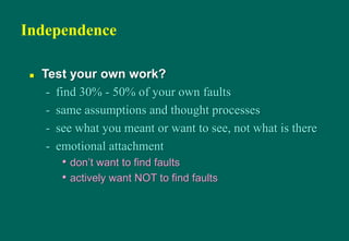 Independence
 Test your own work?
- find 30% - 50% of your own faults
- same assumptions and thought processes
- see what you meant or want to see, not what is there
- emotional attachment
• don‟t want to find faults
• actively want NOT to find faults
 