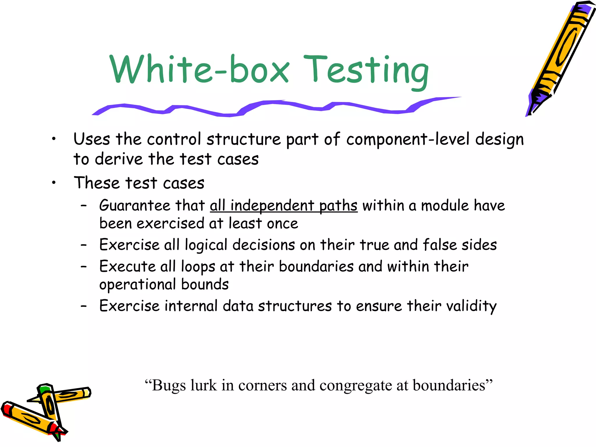 White-box Testing
• Uses the control structure part of component-level design
to derive the test cases
• These test cases
– Guarantee that all independent paths within a module have
been exercised at least once
– Exercise all logical decisions on their true and false sides
– Execute all loops at their boundaries and within their
operational bounds
– Exercise internal data structures to ensure their validity
“Bugs lurk in corners and congregate at boundaries”
 