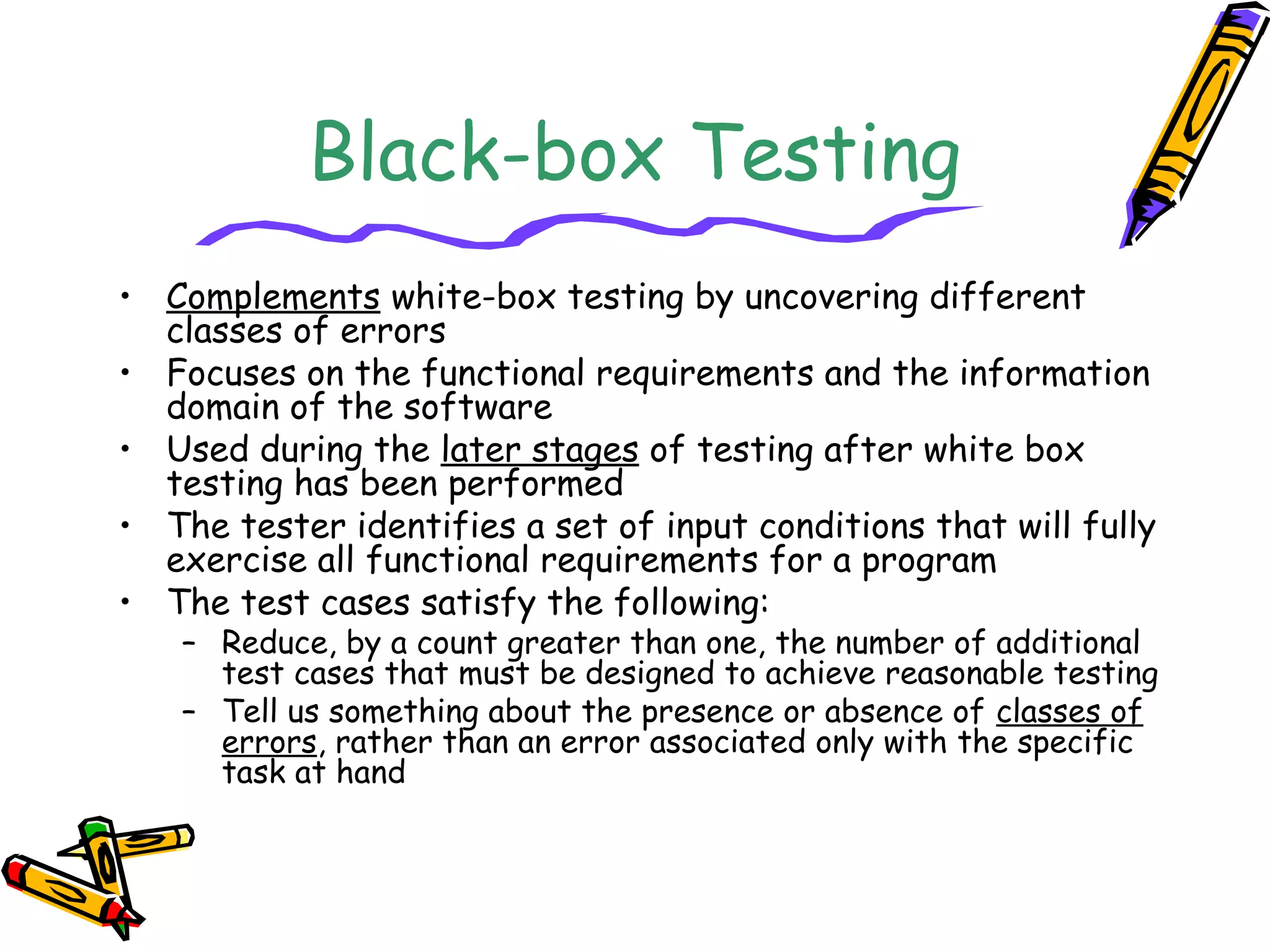 Black-box Testing
• Complements white-box testing by uncovering different
classes of errors
• Focuses on the functional requirements and the information
domain of the software
• Used during the later stages of testing after white box
testing has been performed
• The tester identifies a set of input conditions that will fully
exercise all functional requirements for a program
• The test cases satisfy the following:
– Reduce, by a count greater than one, the number of additional
test cases that must be designed to achieve reasonable testing
– Tell us something about the presence or absence of classes of
errors, rather than an error associated only with the specific
task at hand
 