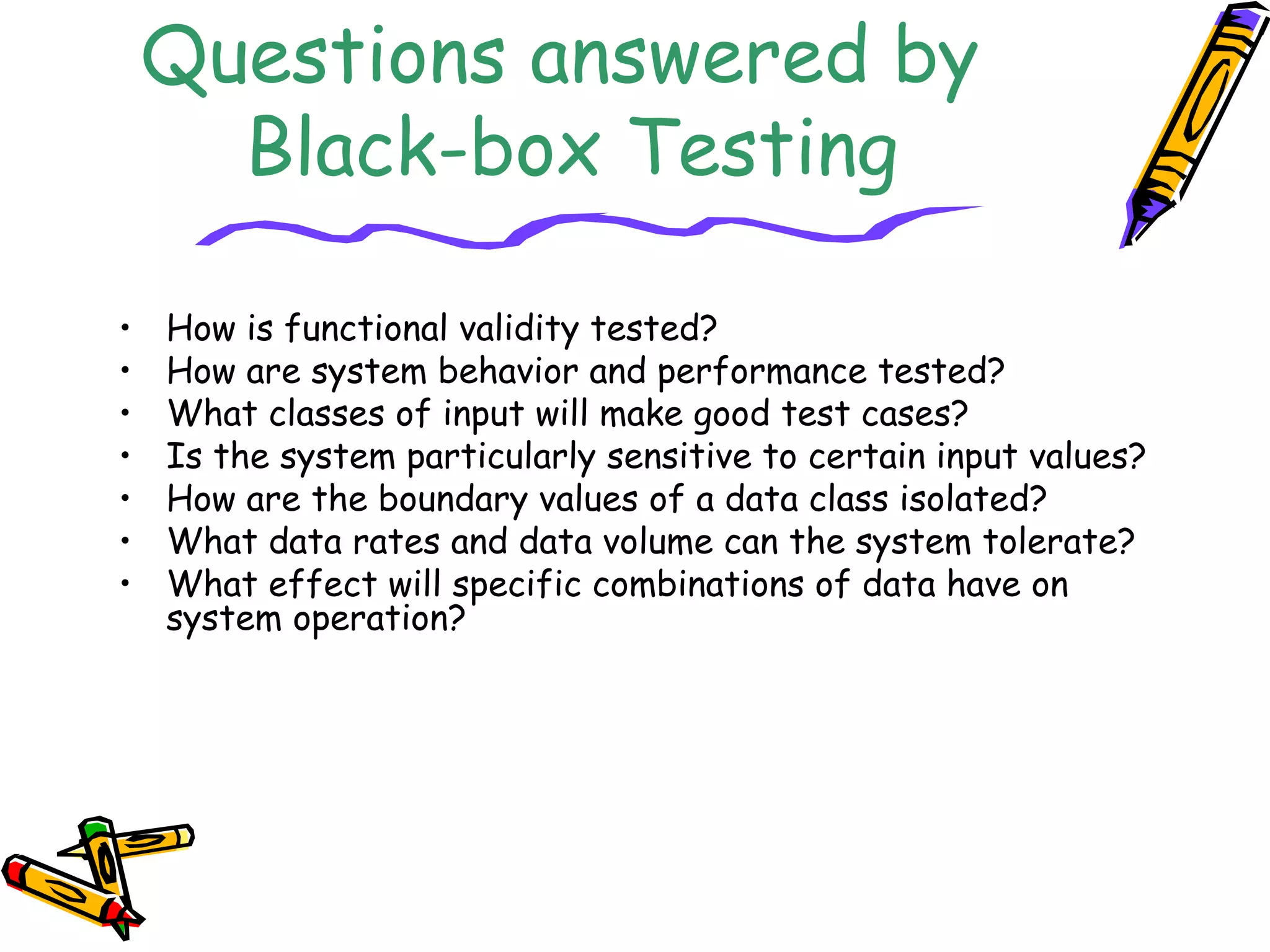 Questions answered by
Black-box Testing
• How is functional validity tested?
• How are system behavior and performance tested?
• What classes of input will make good test cases?
• Is the system particularly sensitive to certain input values?
• How are the boundary values of a data class isolated?
• What data rates and data volume can the system tolerate?
• What effect will specific combinations of data have on
system operation?
 