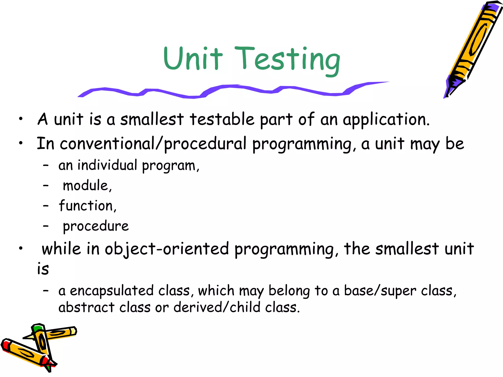 Unit Testing
• A unit is a smallest testable part of an application.
• In conventional/procedural programming, a unit may be
– an individual program,
– module,
– function,
– procedure
• while in object-oriented programming, the smallest unit
is
– a encapsulated class, which may belong to a base/super class,
abstract class or derived/child class.
 
