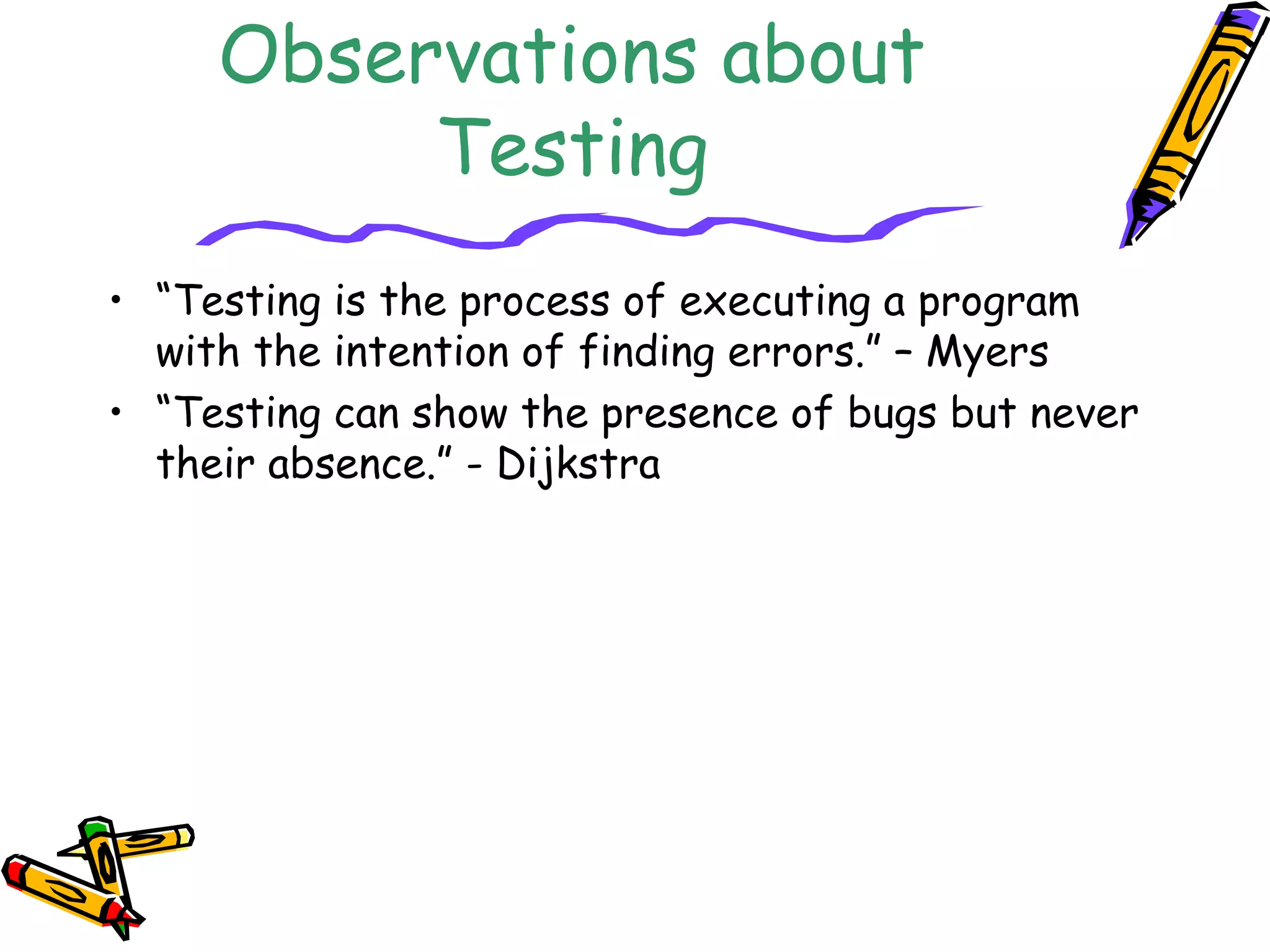 Observations about
Testing
• “Testing is the process of executing a program
with the intention of finding errors.” – Myers
• “Testing can show the presence of bugs but never
their absence.” - Dijkstra
 
