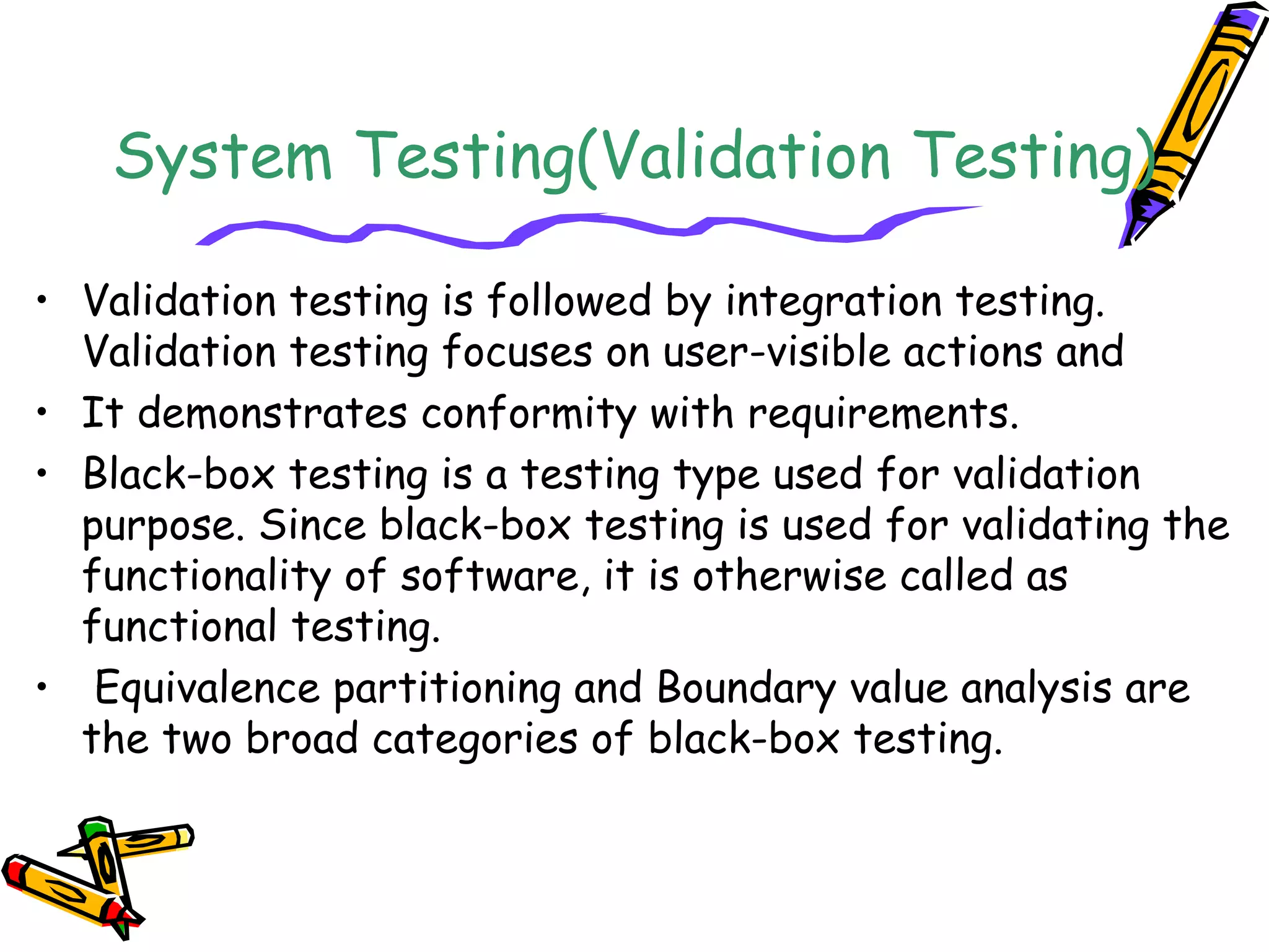 System Testing(Validation Testing)
• Validation testing is followed by integration testing.
Validation testing focuses on user-visible actions and
• It demonstrates conformity with requirements.
• Black-box testing is a testing type used for validation
purpose. Since black-box testing is used for validating the
functionality of software, it is otherwise called as
functional testing.
• Equivalence partitioning and Boundary value analysis are
the two broad categories of black-box testing.
 