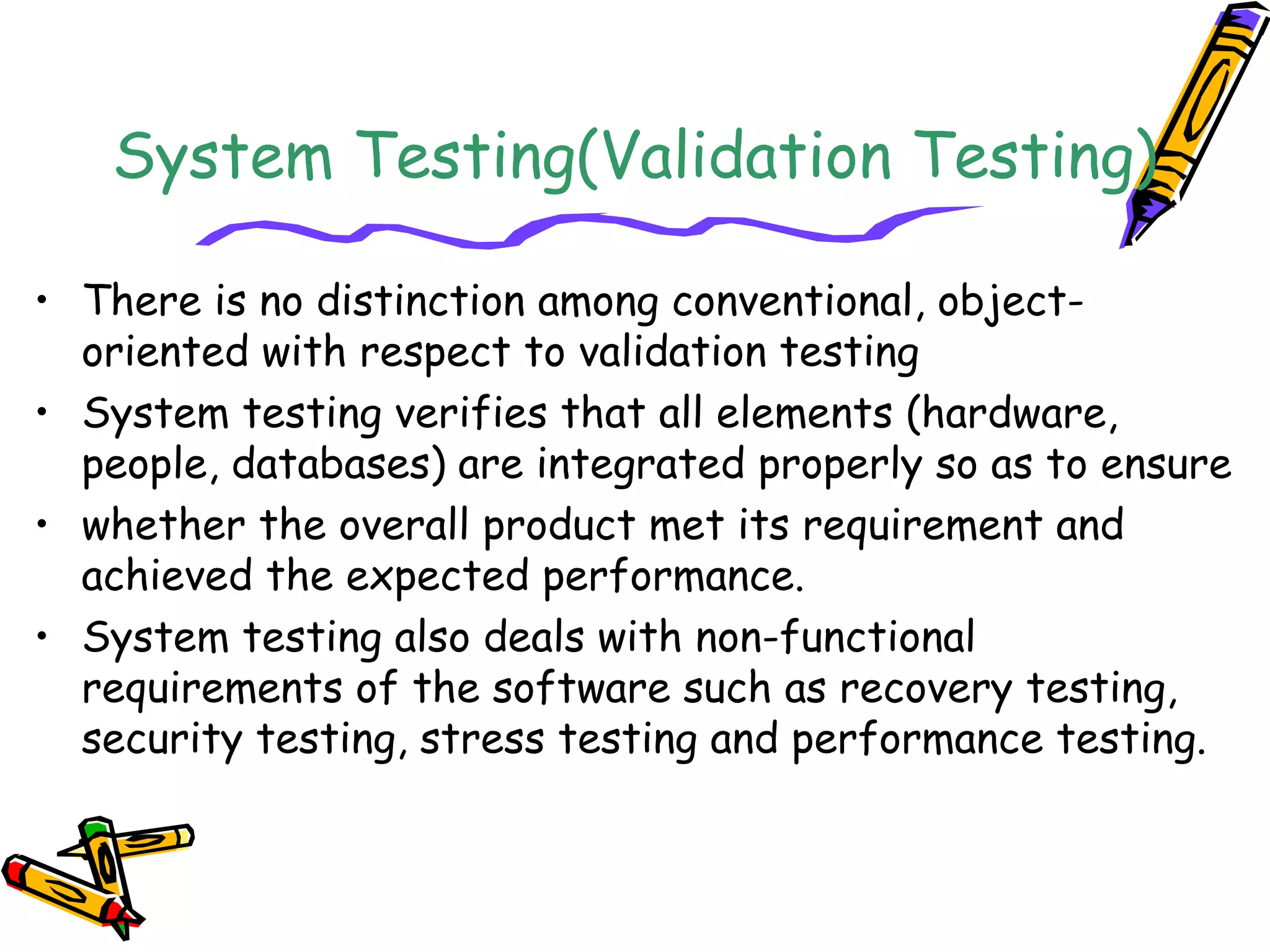 System Testing(Validation Testing)
• There is no distinction among conventional, object-
oriented with respect to validation testing
• System testing verifies that all elements (hardware,
people, databases) are integrated properly so as to ensure
• whether the overall product met its requirement and
achieved the expected performance.
• System testing also deals with non-functional
requirements of the software such as recovery testing,
security testing, stress testing and performance testing.
 
