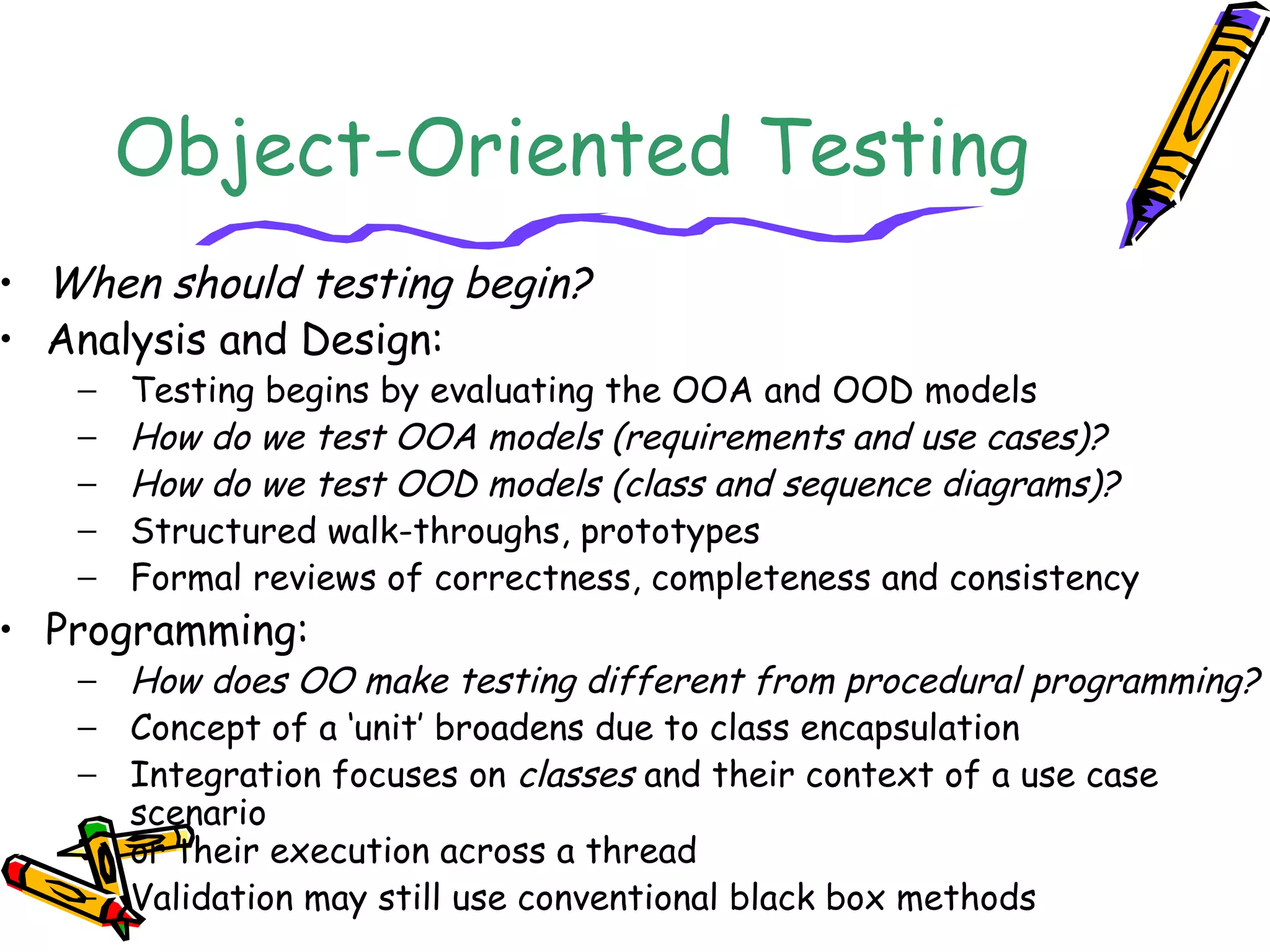 Object-Oriented Testing
• When should testing begin?
• Analysis and Design:
− Testing begins by evaluating the OOA and OOD models
− How do we test OOA models (requirements and use cases)?
− How do we test OOD models (class and sequence diagrams)?
− Structured walk-throughs, prototypes
− Formal reviews of correctness, completeness and consistency
• Programming:
− How does OO make testing different from procedural programming?
− Concept of a ‘unit’ broadens due to class encapsulation
− Integration focuses on classes and their context of a use case
scenario
or their execution across a thread
− Validation may still use conventional black box methods
 