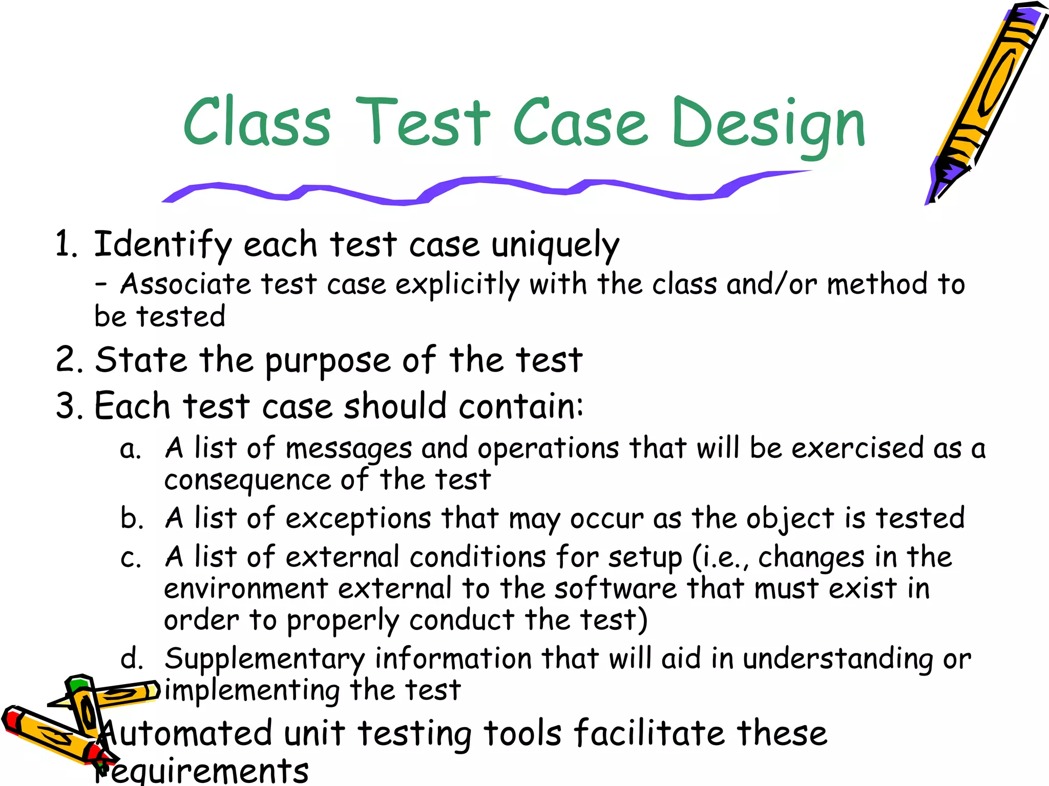 Class Test Case Design
1. Identify each test case uniquely
- Associate test case explicitly with the class and/or method to
be tested
2. State the purpose of the test
3. Each test case should contain:
a. A list of messages and operations that will be exercised as a
consequence of the test
b. A list of exceptions that may occur as the object is tested
c. A list of external conditions for setup (i.e., changes in the
environment external to the software that must exist in
order to properly conduct the test)
d. Supplementary information that will aid in understanding or
implementing the test
− Automated unit testing tools facilitate these
requirements
 