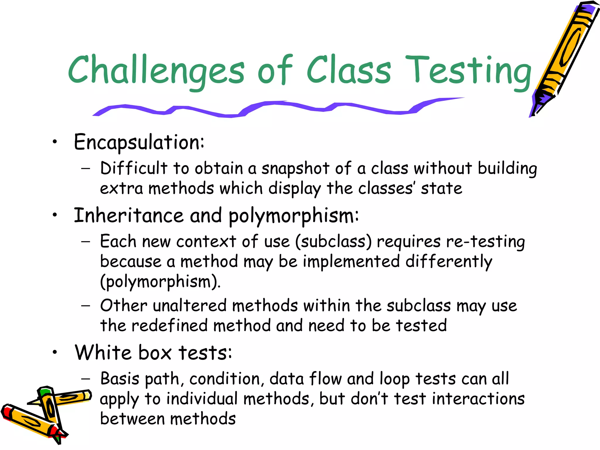 Challenges of Class Testing
• Encapsulation:
− Difficult to obtain a snapshot of a class without building
extra methods which display the classes’ state
• Inheritance and polymorphism:
− Each new context of use (subclass) requires re-testing
because a method may be implemented differently
(polymorphism).
− Other unaltered methods within the subclass may use
the redefined method and need to be tested
• White box tests:
− Basis path, condition, data flow and loop tests can all
apply to individual methods, but don’t test interactions
between methods
 