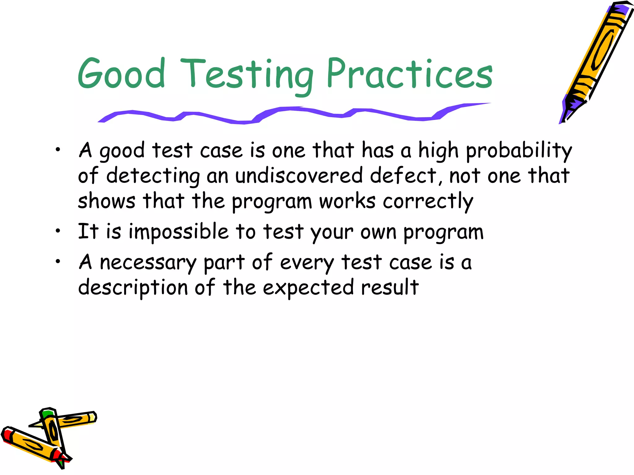 Good Testing Practices
• A good test case is one that has a high probability
of detecting an undiscovered defect, not one that
shows that the program works correctly
• It is impossible to test your own program
• A necessary part of every test case is a
description of the expected result
 