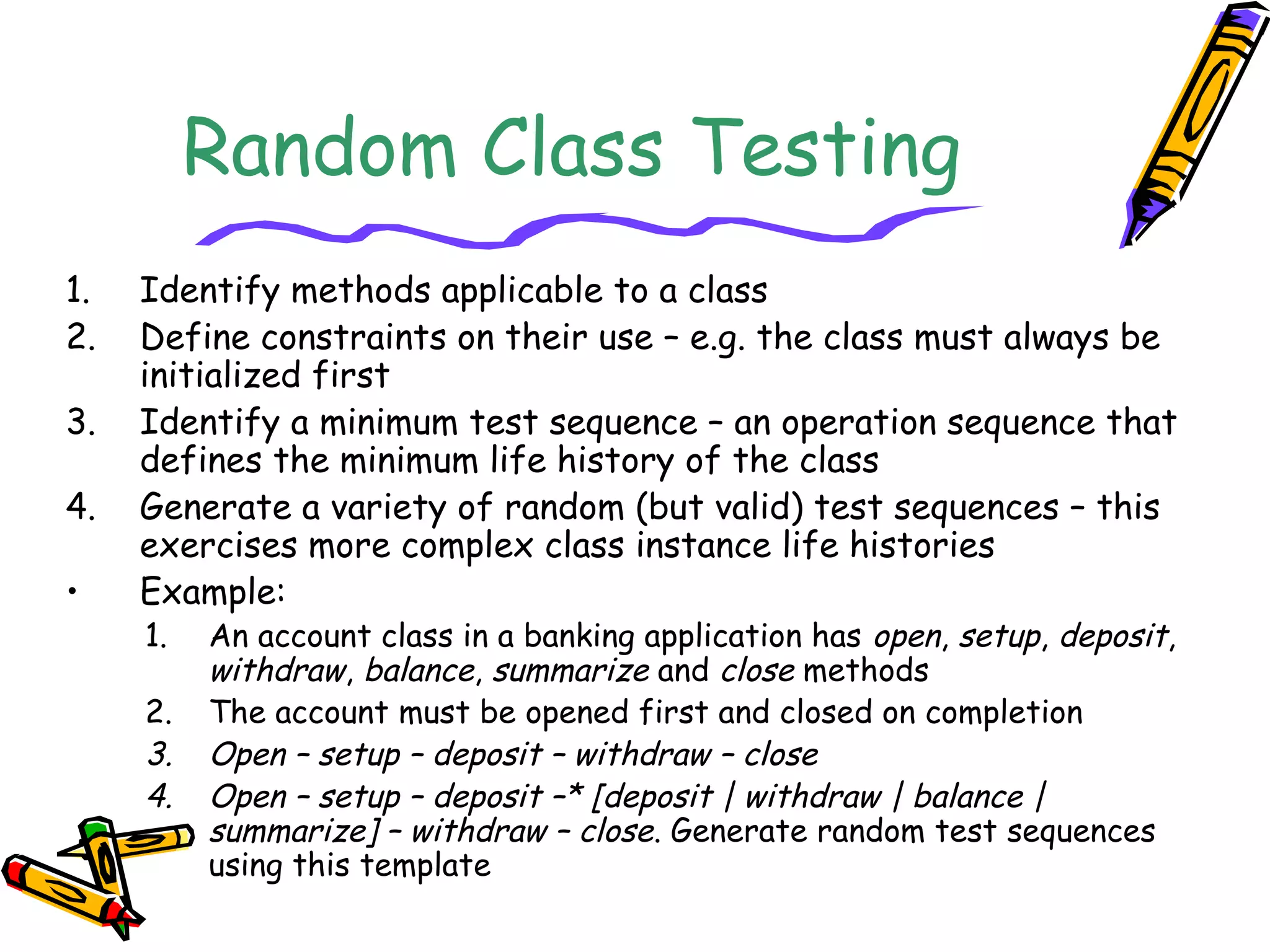 Random Class Testing
1. Identify methods applicable to a class
2. Define constraints on their use – e.g. the class must always be
initialized first
3. Identify a minimum test sequence – an operation sequence that
defines the minimum life history of the class
4. Generate a variety of random (but valid) test sequences – this
exercises more complex class instance life histories
• Example:
1. An account class in a banking application has open, setup, deposit,
withdraw, balance, summarize and close methods
2. The account must be opened first and closed on completion
3. Open – setup – deposit – withdraw – close
4. Open – setup – deposit –* [deposit | withdraw | balance |
summarize] – withdraw – close. Generate random test sequences
using this template
 