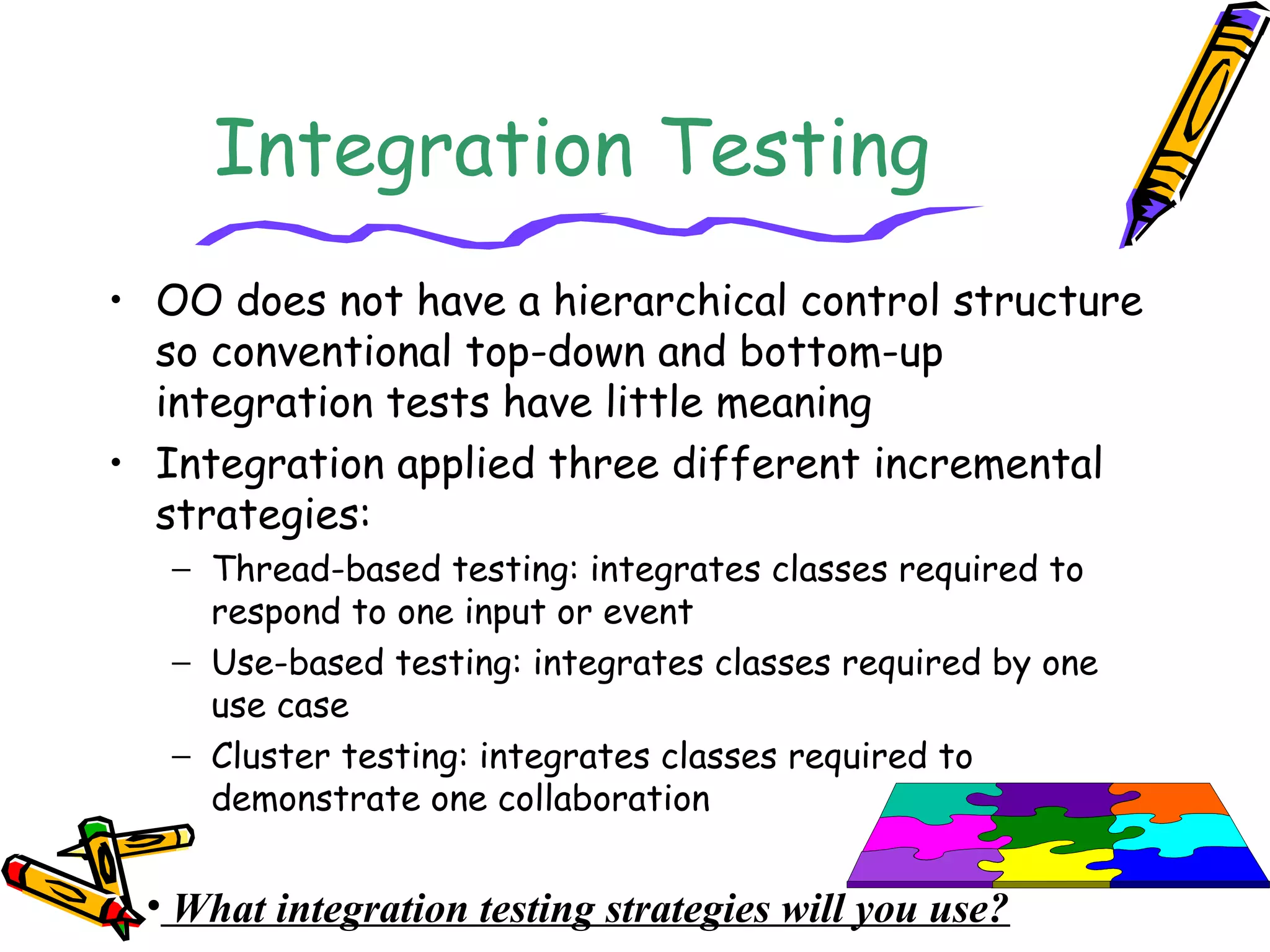 Integration Testing
• OO does not have a hierarchical control structure
so conventional top-down and bottom-up
integration tests have little meaning
• Integration applied three different incremental
strategies:
− Thread-based testing: integrates classes required to
respond to one input or event
− Use-based testing: integrates classes required by one
use case
− Cluster testing: integrates classes required to
demonstrate one collaboration
• What integration testing strategies will you use?
 