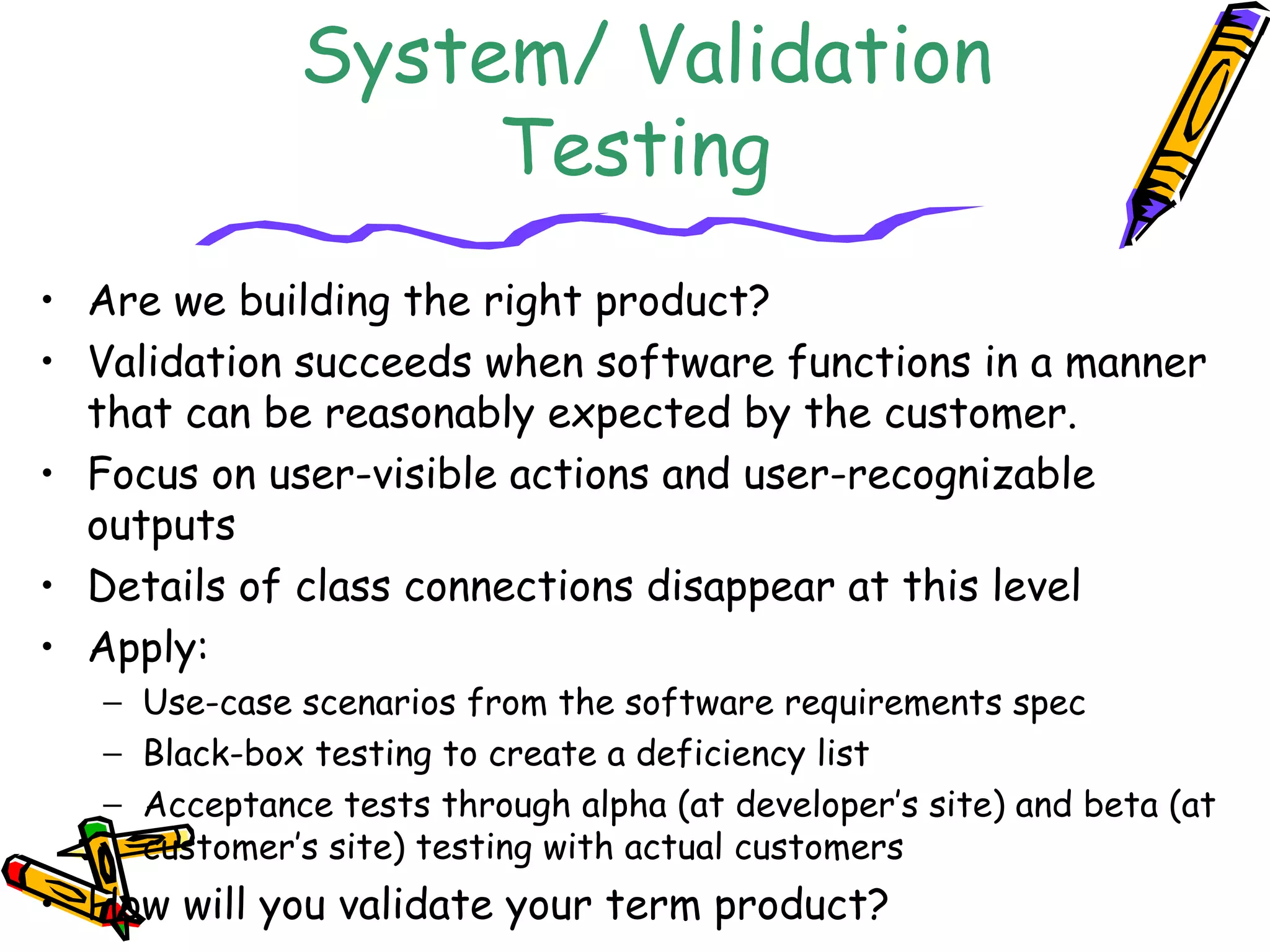 System/ Validation
Testing
• Are we building the right product?
• Validation succeeds when software functions in a manner
that can be reasonably expected by the customer.
• Focus on user-visible actions and user-recognizable
outputs
• Details of class connections disappear at this level
• Apply:
− Use-case scenarios from the software requirements spec
− Black-box testing to create a deficiency list
− Acceptance tests through alpha (at developer’s site) and beta (at
customer’s site) testing with actual customers
• How will you validate your term product?
 