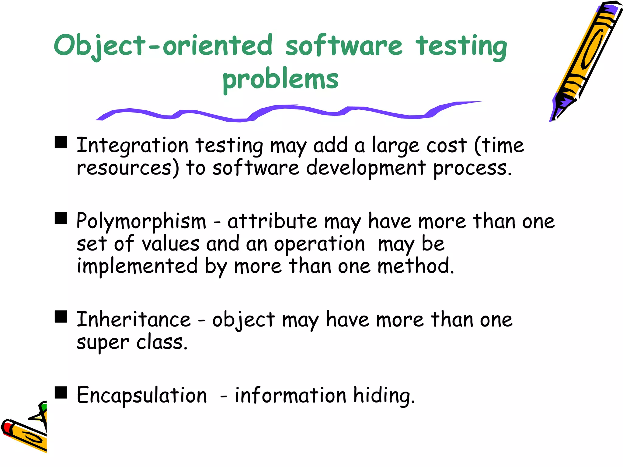 Object-oriented software testing
problems
 Integration testing may add a large cost (time
resources) to software development process.
 Polymorphism - attribute may have more than one
set of values and an operation may be
implemented by more than one method.
 Inheritance - object may have more than one
super class.
 Encapsulation - information hiding.
 