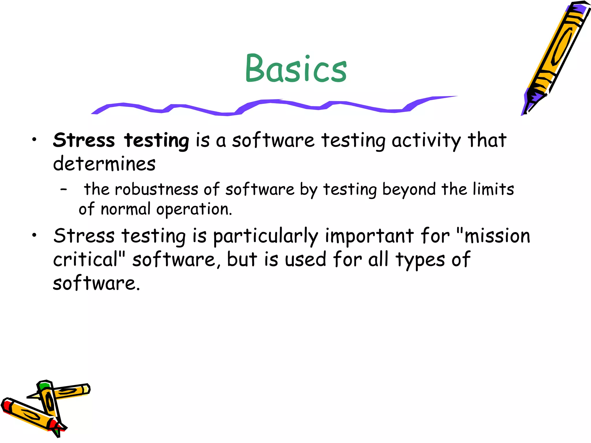 Basics
• Stress testing is a software testing activity that
determines
– the robustness of software by testing beyond the limits
of normal operation.
• Stress testing is particularly important for "mission
critical" software, but is used for all types of
software.
 