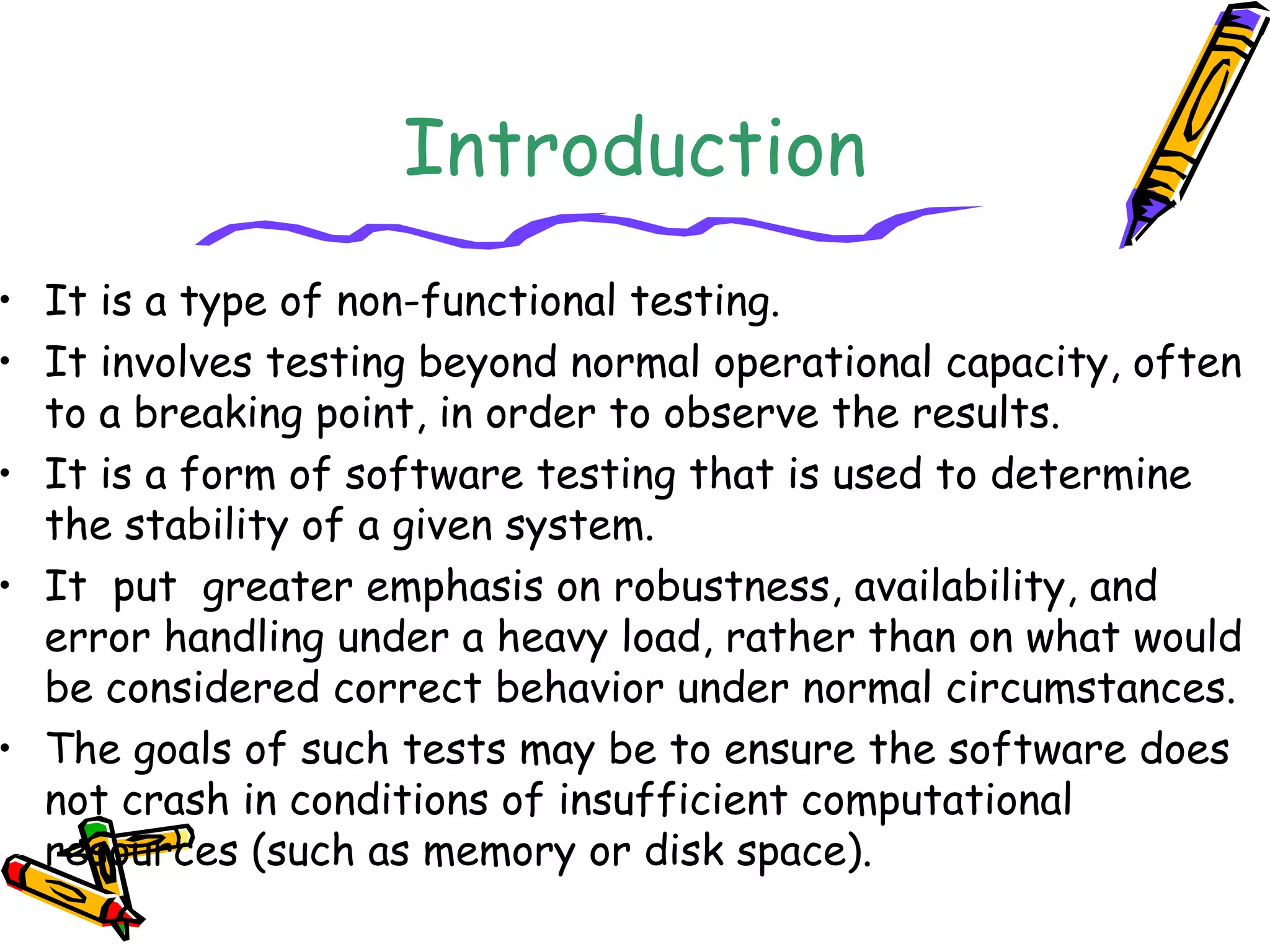 Introduction
• It is a type of non-functional testing.
• It involves testing beyond normal operational capacity, often
to a breaking point, in order to observe the results.
• It is a form of software testing that is used to determine
the stability of a given system.
• It  put  greater emphasis on robustness, availability, and
error handling under a heavy load, rather than on what would
be considered correct behavior under normal circumstances.
• The goals of such tests may be to ensure the software does
not crash in conditions of insufficient computational
resources (such as memory or disk space).
 