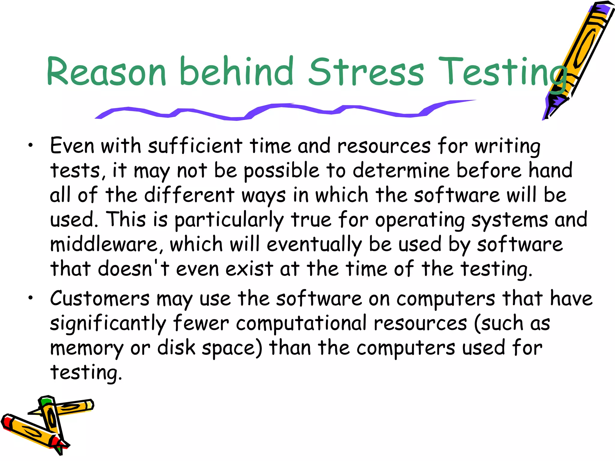 Reason behind Stress Testing
• Even with sufficient time and resources for writing
tests, it may not be possible to determine before hand
all of the different ways in which the software will be
used. This is particularly true for operating systems and
middleware, which will eventually be used by software
that doesn't even exist at the time of the testing.
• Customers may use the software on computers that have
significantly fewer computational resources (such as
memory or disk space) than the computers used for
testing.
 
