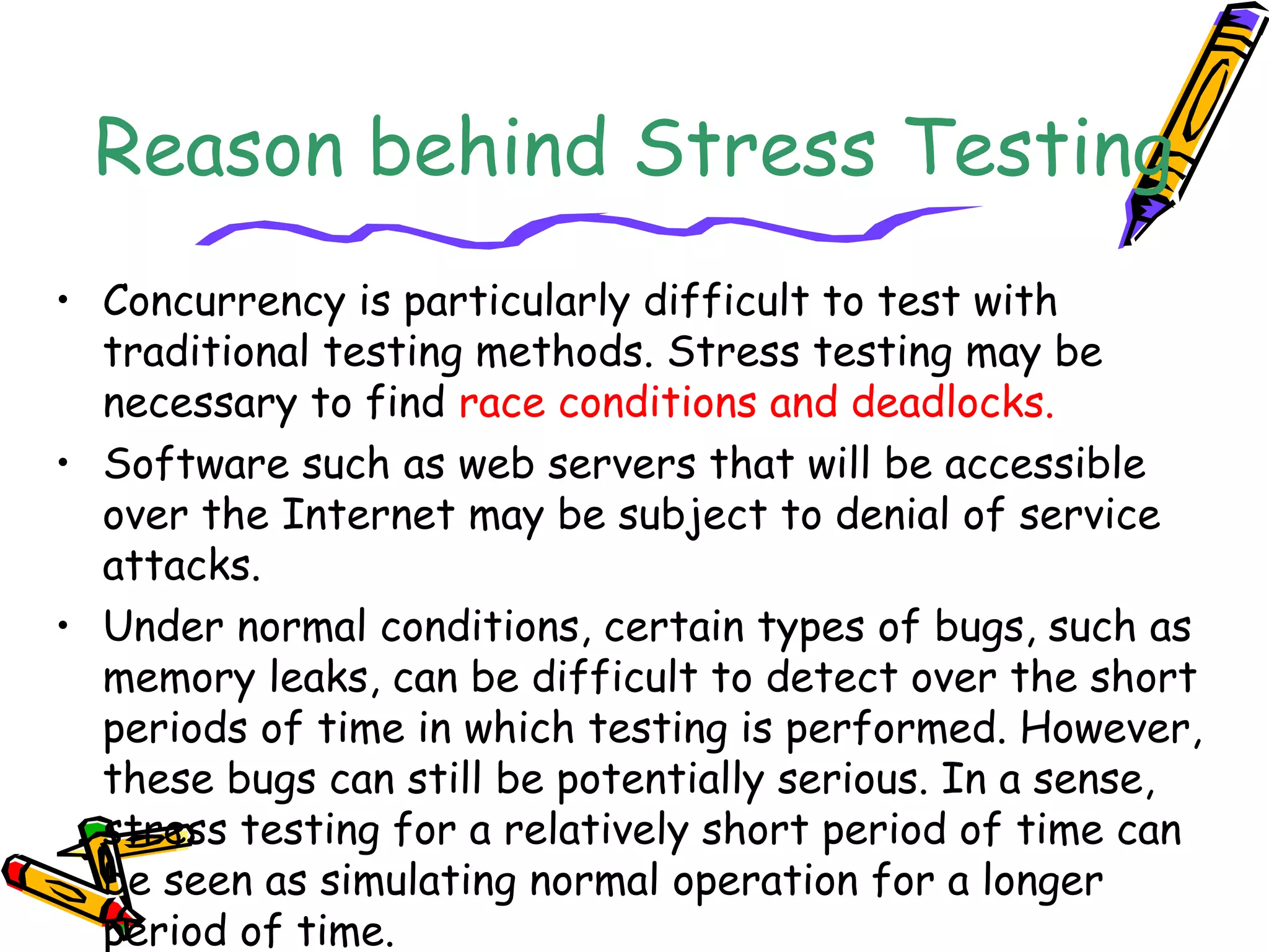 Reason behind Stress Testing
• Concurrency is particularly difficult to test with
traditional testing methods. Stress testing may be
necessary to find race conditions and deadlocks.
• Software such as web servers that will be accessible
over the Internet may be subject to denial of service
attacks.
• Under normal conditions, certain types of bugs, such as
memory leaks, can be difficult to detect over the short
periods of time in which testing is performed. However,
these bugs can still be potentially serious. In a sense,
stress testing for a relatively short period of time can
be seen as simulating normal operation for a longer
period of time.
 