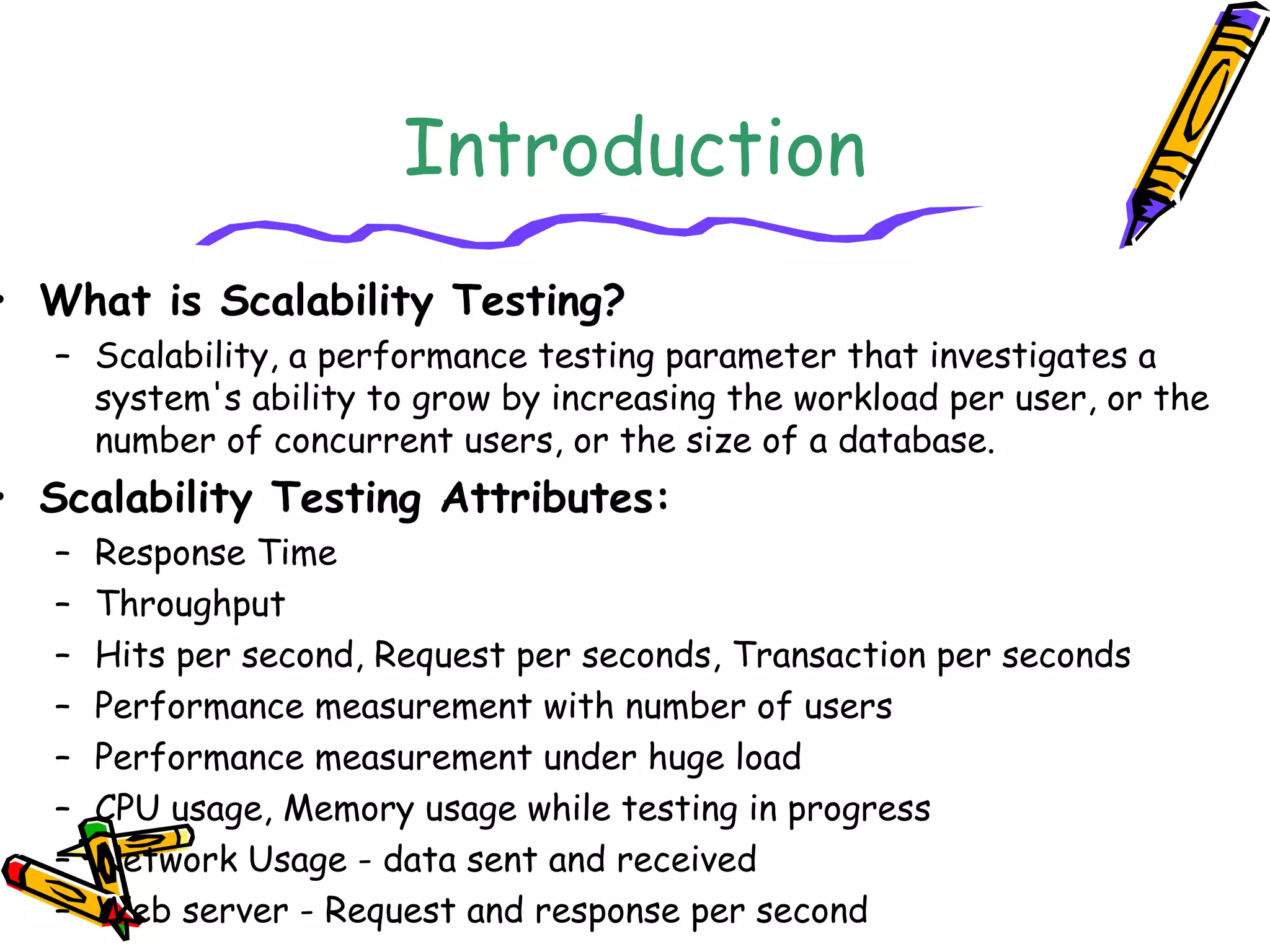 Introduction
• What is Scalability Testing?
– Scalability, a performance testing parameter that investigates a
system's ability to grow by increasing the workload per user, or the
number of concurrent users, or the size of a database.
• Scalability Testing Attributes:
– Response Time
– Throughput
– Hits per second, Request per seconds, Transaction per seconds
– Performance measurement with number of users
– Performance measurement under huge load
– CPU usage, Memory usage while testing in progress
– Network Usage - data sent and received
– Web server - Request and response per second
 