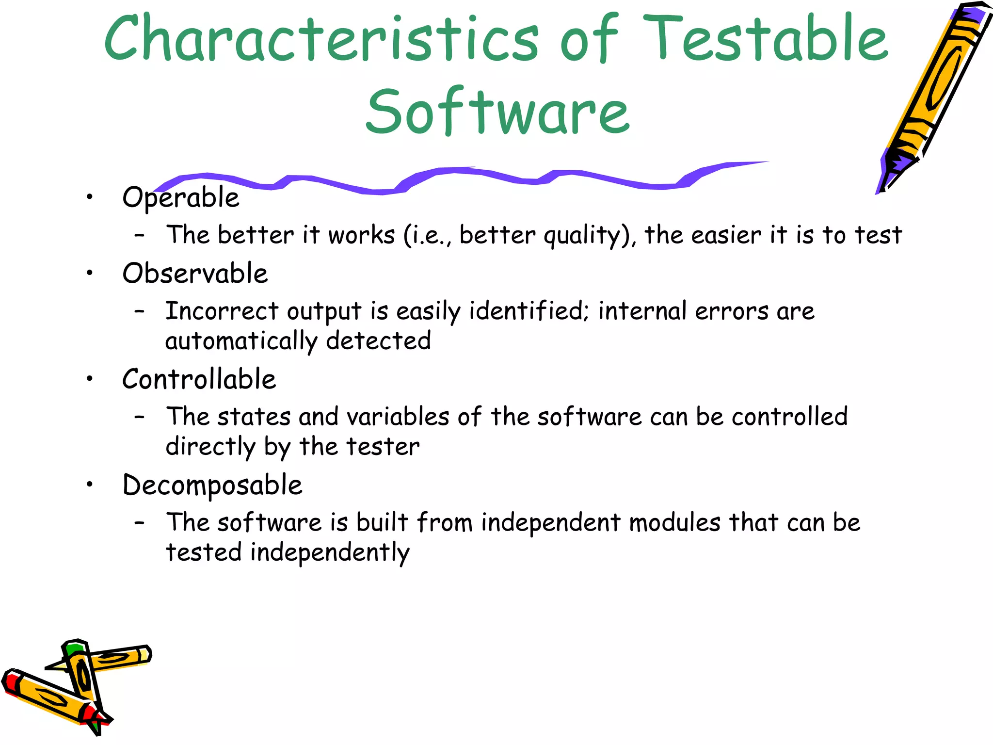 Characteristics of Testable
Software
• Operable
– The better it works (i.e., better quality), the easier it is to test
• Observable
– Incorrect output is easily identified; internal errors are
automatically detected
• Controllable
– The states and variables of the software can be controlled
directly by the tester
• Decomposable
– The software is built from independent modules that can be
tested independently
 