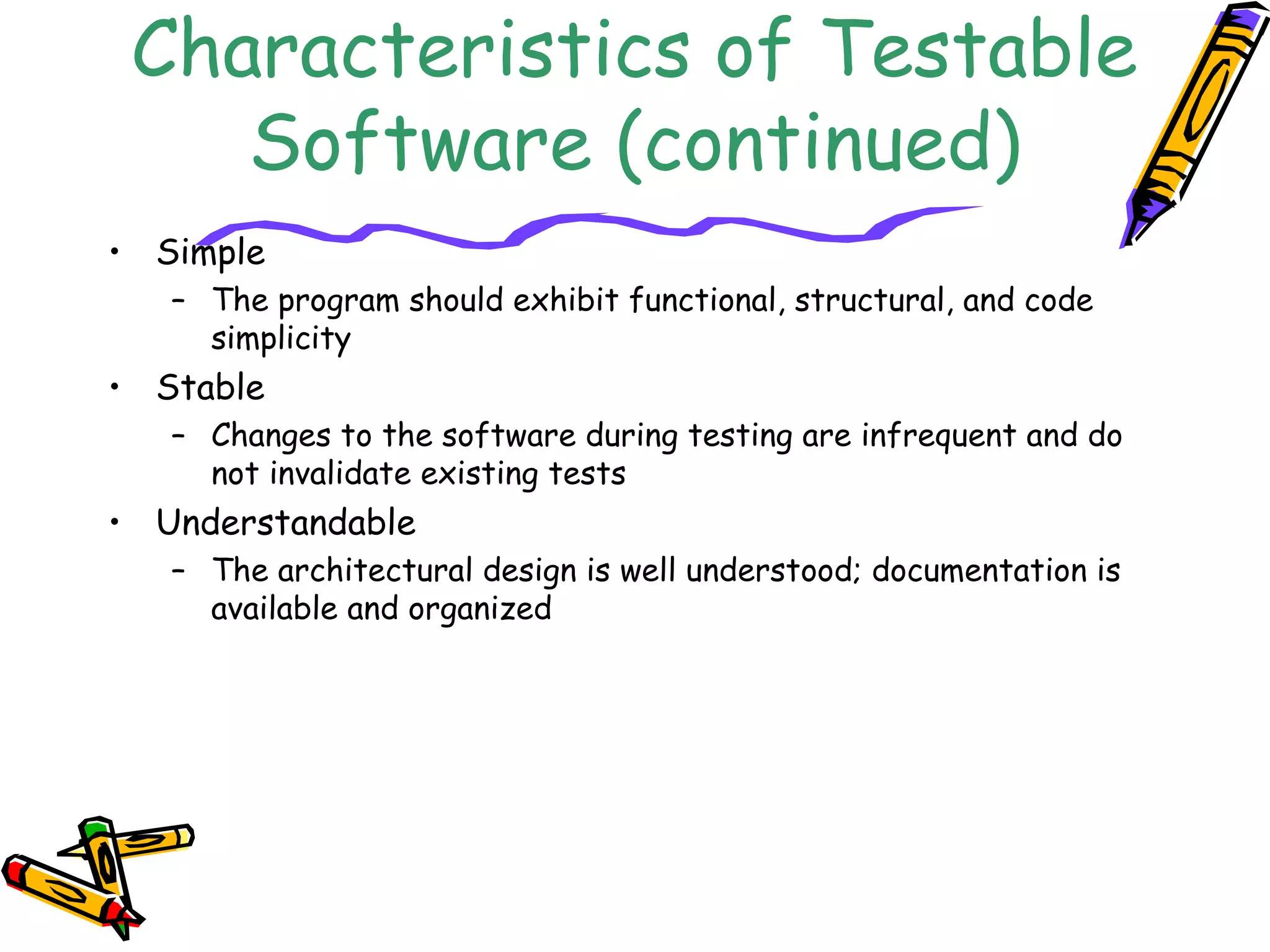 Characteristics of Testable
Software (continued)
• Simple
– The program should exhibit functional, structural, and code
simplicity
• Stable
– Changes to the software during testing are infrequent and do
not invalidate existing tests
• Understandable
– The architectural design is well understood; documentation is
available and organized
 
