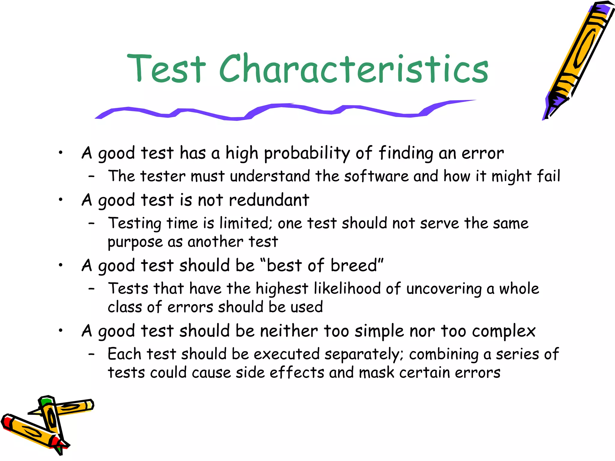 Test Characteristics
• A good test has a high probability of finding an error
– The tester must understand the software and how it might fail
• A good test is not redundant
– Testing time is limited; one test should not serve the same
purpose as another test
• A good test should be “best of breed”
– Tests that have the highest likelihood of uncovering a whole
class of errors should be used
• A good test should be neither too simple nor too complex
– Each test should be executed separately; combining a series of
tests could cause side effects and mask certain errors
 