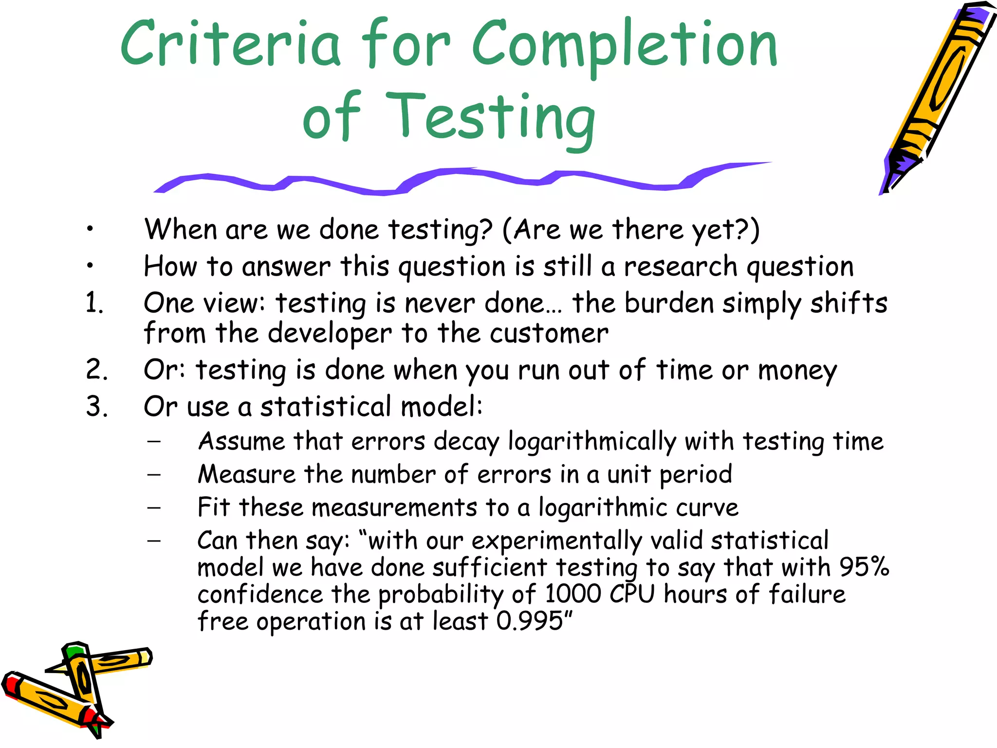 Criteria for Completion
of Testing
• When are we done testing? (Are we there yet?)
• How to answer this question is still a research question
1. One view: testing is never done… the burden simply shifts
from the developer to the customer
2. Or: testing is done when you run out of time or money
3. Or use a statistical model:
− Assume that errors decay logarithmically with testing time
− Measure the number of errors in a unit period
− Fit these measurements to a logarithmic curve
− Can then say: “with our experimentally valid statistical
model we have done sufficient testing to say that with 95%
confidence the probability of 1000 CPU hours of failure
free operation is at least 0.995”
 