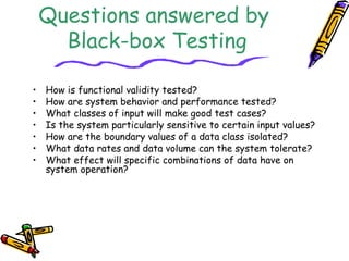 Questions answered by
Black-box Testing
• How is functional validity tested?
• How are system behavior and performance tested?
• What classes of input will make good test cases?
• Is the system particularly sensitive to certain input values?
• How are the boundary values of a data class isolated?
• What data rates and data volume can the system tolerate?
• What effect will specific combinations of data have on
system operation?
 