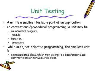 Unit Testing
• A unit is a smallest testable part of an application.
• In conventional/procedural programming, a unit may be
– an individual program,
– module,
– function,
– procedure
• while in object-oriented programming, the smallest unit
is
– a encapsulated class, which may belong to a base/super class,
abstract class or derived/child class.
 
