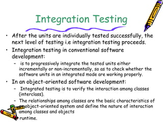 Integration Testing
• After the units are individually tested successfully, the
next level of testing i.e integration testing proceeds.
• Integration testing in conventional software
development:
– is to progressively integrate the tested units either
incrementally or non-incrementally, so as to check whether the
software units in an integrated mode are working properly.
• In an object-oriented software development:
– Integrated testing is to verify the interaction among classes
(interclass).
– The relationships among classes are the basic characteristics of
an object-oriented system and define the nature of interaction
among classes and objects
at runtime.
 