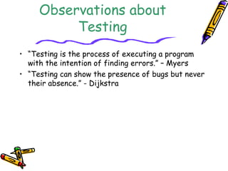 Observations about
Testing
• “Testing is the process of executing a program
with the intention of finding errors.” – Myers
• “Testing can show the presence of bugs but never
their absence.” - Dijkstra
 