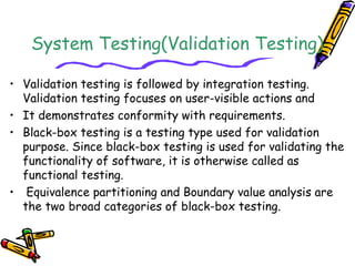 System Testing(Validation Testing)
• Validation testing is followed by integration testing.
Validation testing focuses on user-visible actions and
• It demonstrates conformity with requirements.
• Black-box testing is a testing type used for validation
purpose. Since black-box testing is used for validating the
functionality of software, it is otherwise called as
functional testing.
• Equivalence partitioning and Boundary value analysis are
the two broad categories of black-box testing.
 