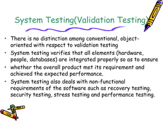 System Testing(Validation Testing)
• There is no distinction among conventional, object-
oriented with respect to validation testing
• System testing verifies that all elements (hardware,
people, databases) are integrated properly so as to ensure
• whether the overall product met its requirement and
achieved the expected performance.
• System testing also deals with non-functional
requirements of the software such as recovery testing,
security testing, stress testing and performance testing.
 