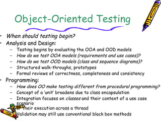 Object-Oriented Testing
• When should testing begin?
• Analysis and Design:
− Testing begins by evaluating the OOA and OOD models
− How do we test OOA models (requirements and use cases)?
− How do we test OOD models (class and sequence diagrams)?
− Structured walk-throughs, prototypes
− Formal reviews of correctness, completeness and consistency
• Programming:
− How does OO make testing different from procedural programming?
− Concept of a ‘unit’ broadens due to class encapsulation
− Integration focuses on classes and their context of a use case
scenario
or their execution across a thread
− Validation may still use conventional black box methods
 