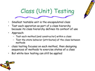 Class (Unit) Testing
• Smallest testable unit is the encapsulated class
• Test each operation as part of a class hierarchy
because its class hierarchy defines its context of use
• Approach:
− Test each method (and constructor) within a class
− Test the state behavior (attributes) of the class between
methods
• class testing focuses on each method, then designing
sequences of methods to exercise states of a class
• But white-box testing can still be applied
 