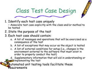 Class Test Case Design
1. Identify each test case uniquely
- Associate test case explicitly with the class and/or method to
be tested
2. State the purpose of the test
3. Each test case should contain:
a. A list of messages and operations that will be exercised as a
consequence of the test
b. A list of exceptions that may occur as the object is tested
c. A list of external conditions for setup (i.e., changes in the
environment external to the software that must exist in
order to properly conduct the test)
d. Supplementary information that will aid in understanding or
implementing the test
− Automated unit testing tools facilitate these
requirements
 