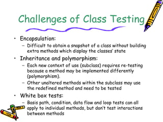 Challenges of Class Testing
• Encapsulation:
− Difficult to obtain a snapshot of a class without building
extra methods which display the classes’ state
• Inheritance and polymorphism:
− Each new context of use (subclass) requires re-testing
because a method may be implemented differently
(polymorphism).
− Other unaltered methods within the subclass may use
the redefined method and need to be tested
• White box tests:
− Basis path, condition, data flow and loop tests can all
apply to individual methods, but don’t test interactions
between methods
 