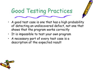 Good Testing Practices
• A good test case is one that has a high probability
of detecting an undiscovered defect, not one that
shows that the program works correctly
• It is impossible to test your own program
• A necessary part of every test case is a
description of the expected result
 