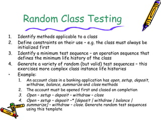 Random Class Testing
1. Identify methods applicable to a class
2. Define constraints on their use – e.g. the class must always be
initialized first
3. Identify a minimum test sequence – an operation sequence that
defines the minimum life history of the class
4. Generate a variety of random (but valid) test sequences – this
exercises more complex class instance life histories
• Example:
1. An account class in a banking application has open, setup, deposit,
withdraw, balance, summarize and close methods
2. The account must be opened first and closed on completion
3. Open – setup – deposit – withdraw – close
4. Open – setup – deposit –* [deposit | withdraw | balance |
summarize] – withdraw – close. Generate random test sequences
using this template
 