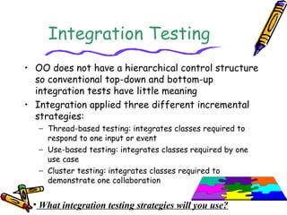 Integration Testing
• OO does not have a hierarchical control structure
so conventional top-down and bottom-up
integration tests have little meaning
• Integration applied three different incremental
strategies:
− Thread-based testing: integrates classes required to
respond to one input or event
− Use-based testing: integrates classes required by one
use case
− Cluster testing: integrates classes required to
demonstrate one collaboration
• What integration testing strategies will you use?
 