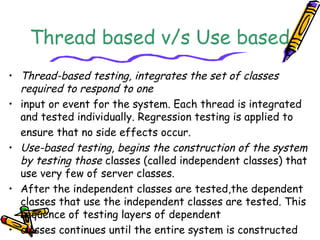Thread based v/s Use based
• Thread-based testing, integrates the set of classes
required to respond to one
• input or event for the system. Each thread is integrated
and tested individually. Regression testing is applied to
ensure that no side effects occur.
• Use-based testing, begins the construction of the system
by testing those classes (called independent classes) that
use very few of server classes.
• After the independent classes are tested,the dependent
classes that use the independent classes are tested. This
sequence of testing layers of dependent
• classes continues until the entire system is constructed
 