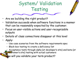 System/ Validation
Testing
• Are we building the right product?
• Validation succeeds when software functions in a manner
that can be reasonably expected by the customer.
• Focus on user-visible actions and user-recognizable
outputs
• Details of class connections disappear at this level
• Apply:
− Use-case scenarios from the software requirements spec
− Black-box testing to create a deficiency list
− Acceptance tests through alpha (at developer’s site) and beta (at
customer’s site) testing with actual customers
• How will you validate your term product?
 