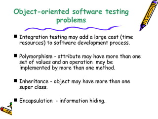 Object-oriented software testing
problems
 Integration testing may add a large cost (time
resources) to software development process.
 Polymorphism - attribute may have more than one
set of values and an operation may be
implemented by more than one method.
 Inheritance - object may have more than one
super class.
 Encapsulation - information hiding.
 