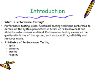 Introduction
• What is Performance Testing?
• Performance testing, a non-functional testing technique performed to
determine the system parameters in terms of responsiveness and
stability under various workload. Performance testing measures the
quality attributes of the system, such as scalability, reliability and
resource usage.
• Attributes of Performance Testing:
– Speed
– Scalability
– Stability
– reliability
 