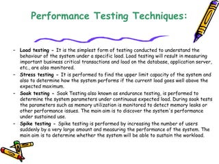 Performance Testing Techniques:
– Load testing - It is the simplest form of testing conducted to understand the
behaviour of the system under a specific load. Load testing will result in measuring
important business critical transactions and load on the database, application server,
etc., are also monitored.
– Stress testing - It is performed to find the upper limit capacity of the system and
also to determine how the system performs if the current load goes well above the
expected maximum.
– Soak testing - Soak Testing also known as endurance testing, is performed to
determine the system parameters under continuous expected load. During soak tests
the parameters such as memory utilization is monitored to detect memory leaks or
other performance issues. The main aim is to discover the system's performance
under sustained use.
– Spike testing - Spike testing is performed by increasing the number of users
suddenly by a very large amount and measuring the performance of the system. The
main aim is to determine whether the system will be able to sustain the workload.
 